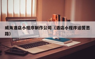 中国台湾威海酒店小程序制作公司（酒店小程序运营思路）