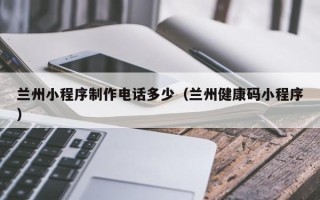 中国台湾兰州小程序制作电话多少（兰州健康码小程序）
